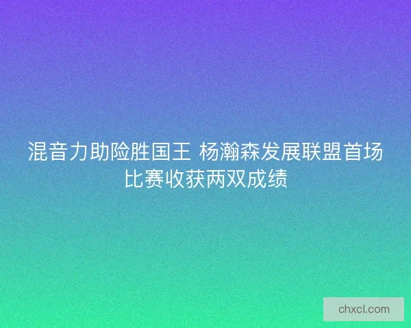 混音力助险胜国王 杨瀚森发展联盟首场比赛收获两双成绩