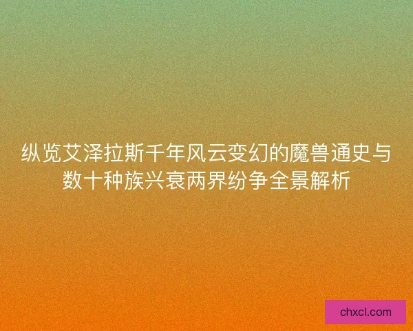 纵览艾泽拉斯千年风云变幻的魔兽通史与数十种族兴衰两界纷争全景解析
