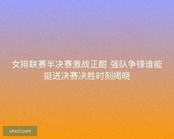 女排联赛半决赛激战正酣 强队争锋谁能挺进决赛决胜时刻揭晓