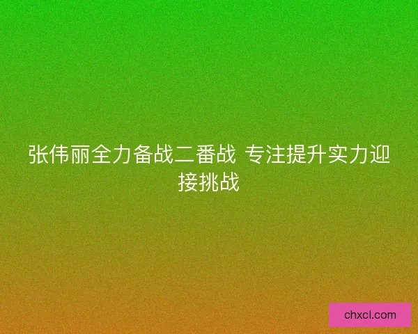 张伟丽全力备战二番战 专注提升实力迎接挑战